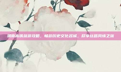 渭南高铁旅游攻略，畅游历史文化名城，尽享丝路风情之旅