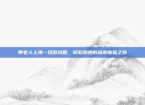 带老人上海一日游攻略，轻松愉快的城市体验之旅