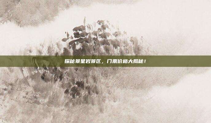 探秘景星岩景区，门票价格大揭秘！