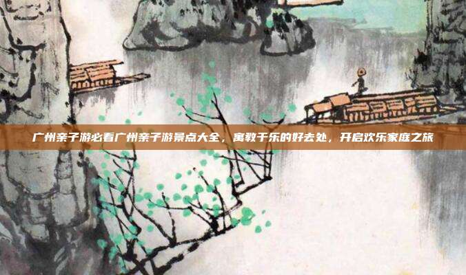广州亲子游必看广州亲子游景点大全，寓教于乐的好去处，开启欢乐家庭之旅