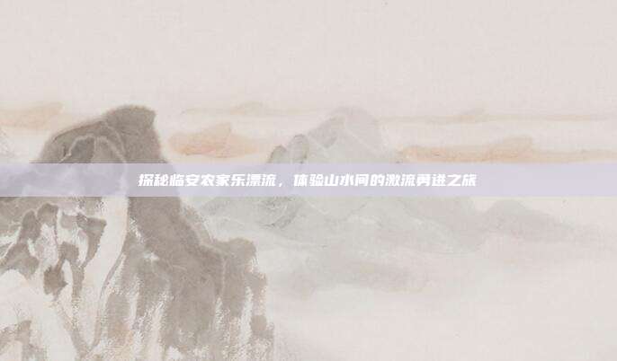 探秘临安农家乐漂流，体验山水间的激流勇进之旅