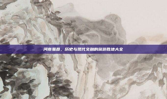河南易县，历史与现代交融的旅游胜地大全