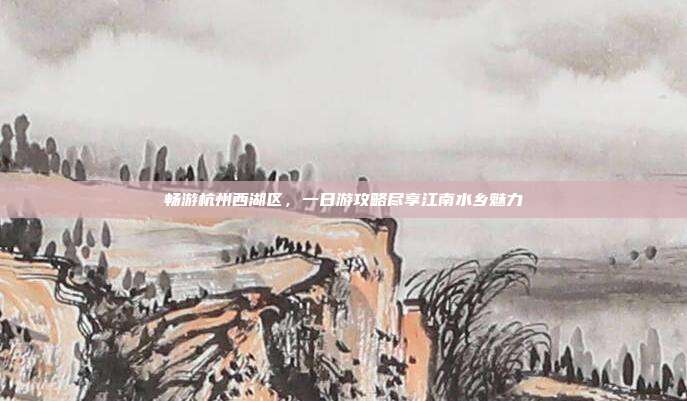 畅游杭州西湖区，一日游攻略尽享江南水乡魅力