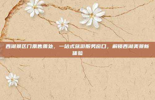 西湖景区门票售票处，一站式旅游服务窗口，解锁西湖美景新体验