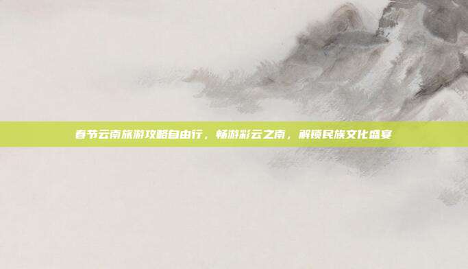 春节云南旅游攻略自由行，畅游彩云之南，解锁民族文化盛宴