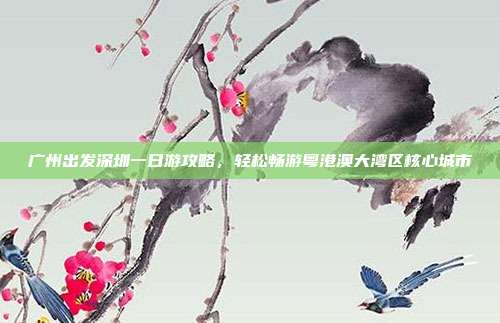 广州出发深圳一日游攻略，轻松畅游粤港澳大湾区核心城市