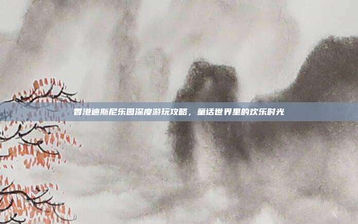 香港迪斯尼乐园深度游玩攻略，童话世界里的欢乐时光