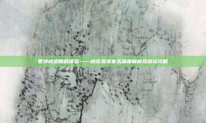 世外桃源般的体验——桃花源农家乐深度解析及游玩攻略