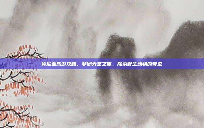 肯尼亚旅游攻略，非洲天堂之旅，探索野生动物的奇迹