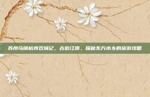 苏州乌镇杭州双城记，古韵江南，探秘东方水乡的旅游攻略