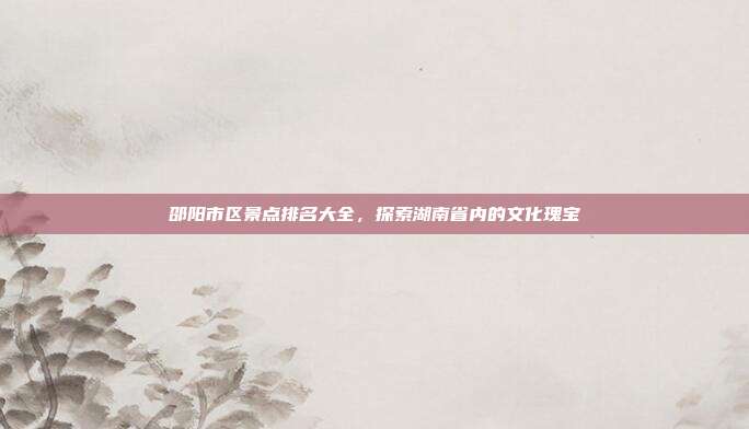 邵阳市区景点排名大全，探索湖南省内的文化瑰宝