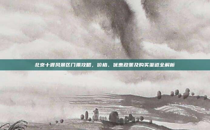 北京十渡风景区门票攻略，价格、优惠政策及购买渠道全解析