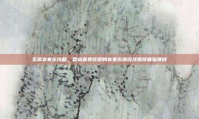 玉溪农家乐攻略，盘点最受欢迎的农家乐排名及推荐体验项目