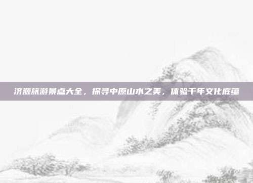 济源旅游景点大全，探寻中原山水之美，体验千年文化底蕴