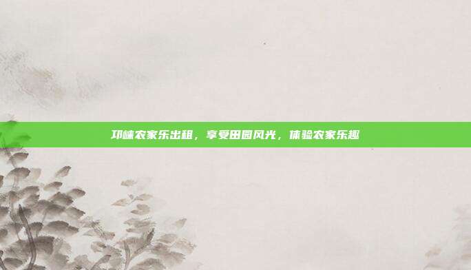 邛崃农家乐出租，享受田园风光，体验农家乐趣