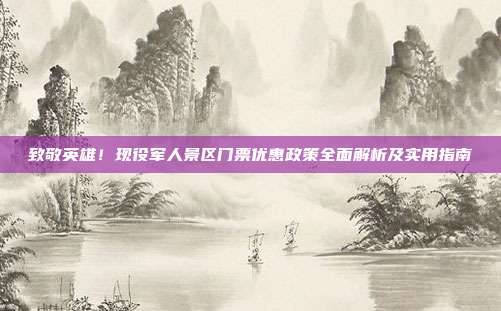 致敬英雄！现役军人景区门票优惠政策全面解析及实用指南