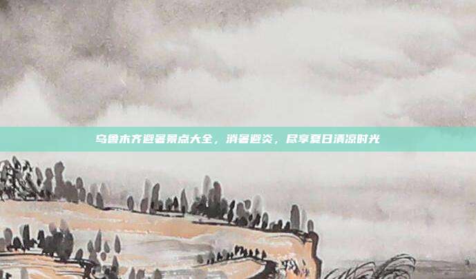 乌鲁木齐避暑景点大全，消暑避炎，尽享夏日清凉时光