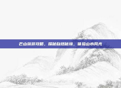 芒山旅游攻略，探秘自然秘境，体验山水风光