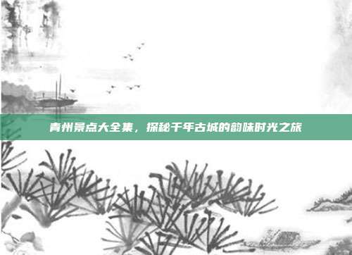 青州景点大全集，探秘千年古城的韵味时光之旅
