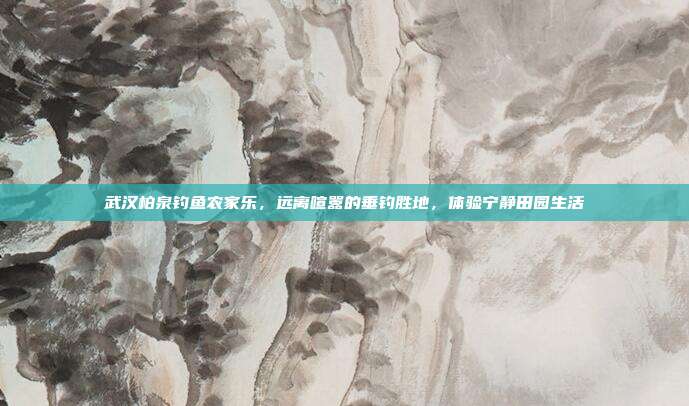 武汉柏泉钓鱼农家乐，远离喧嚣的垂钓胜地，体验宁静田园生活