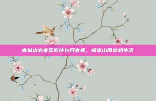 青城山农家乐吃住包月套餐，畅享山间悠然生活