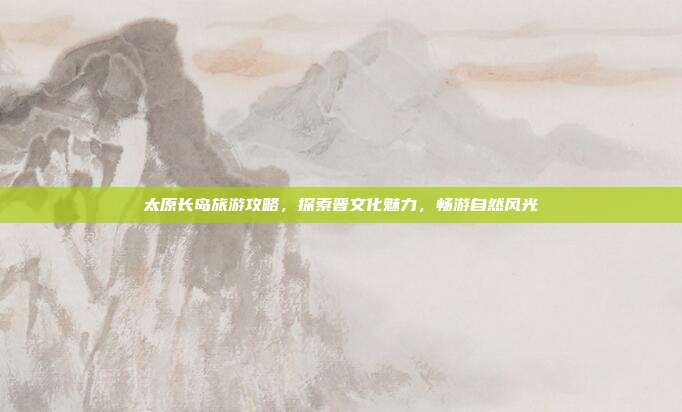 太原长岛旅游攻略，探索晋文化魅力，畅游自然风光
