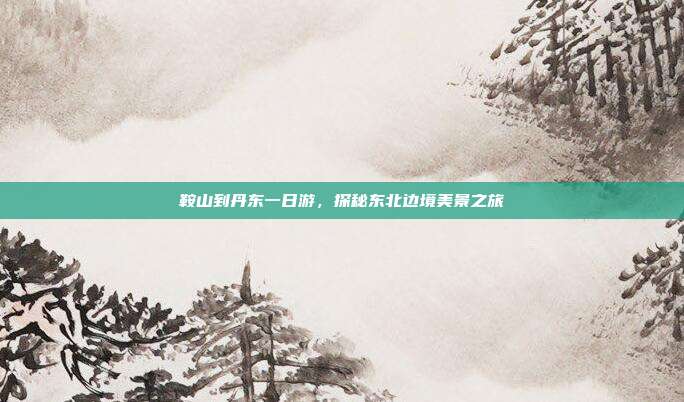 鞍山到丹东一日游，探秘东北边境美景之旅