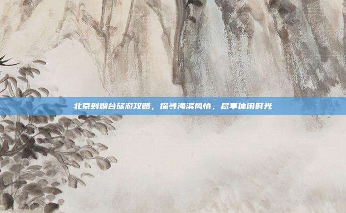 北京到烟台旅游攻略，探寻海滨风情，尽享休闲时光