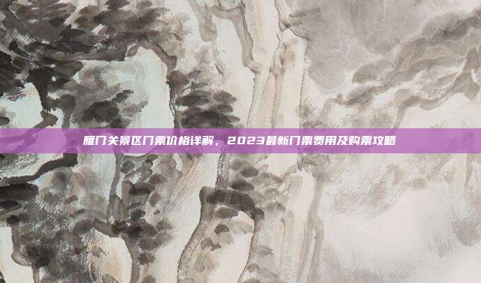 雁门关景区门票价格详解，2023最新门票费用及购票攻略