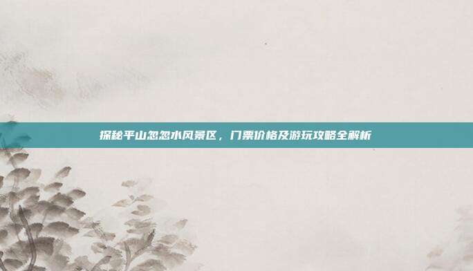 探秘平山忽忽水风景区，门票价格及游玩攻略全解析