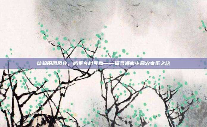 体验田园风光，感受乡村气息——探寻海南屯昌农家乐之旅