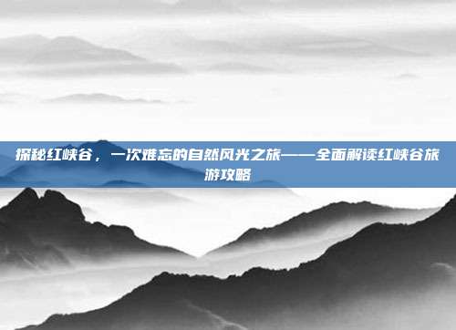 探秘红峡谷，一次难忘的自然风光之旅——全面解读红峡谷旅游攻略