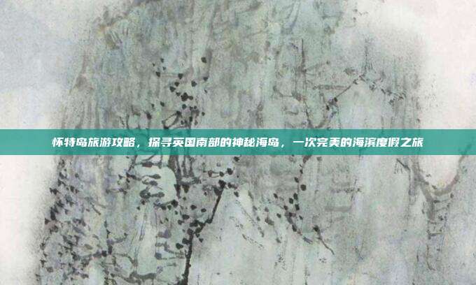 怀特岛旅游攻略，探寻英国南部的神秘海岛，一次完美的海滨度假之旅