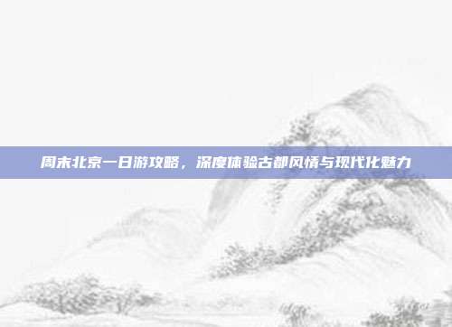 周末北京一日游攻略，深度体验古都风情与现代化魅力