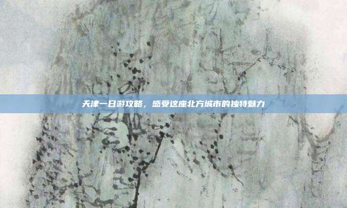 天津一日游攻略，感受这座北方城市的独特魅力