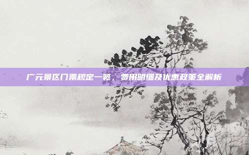 广元景区门票规定一览，费用明细及优惠政策全解析
