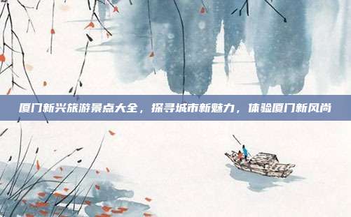 厦门新兴旅游景点大全，探寻城市新魅力，体验厦门新风尚
