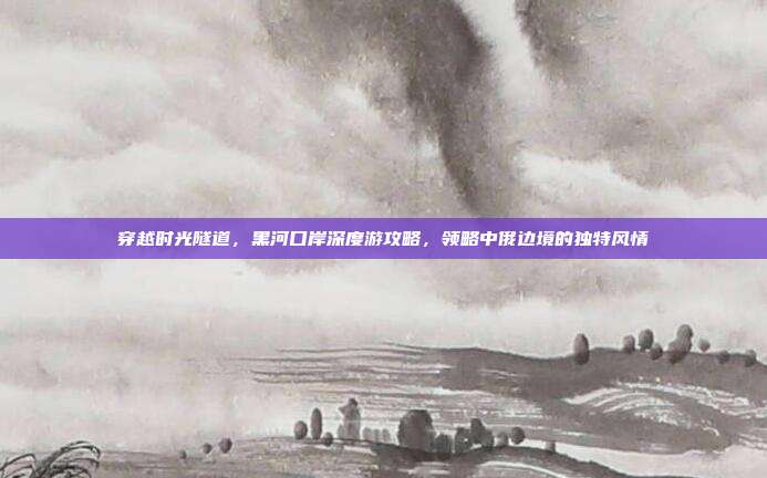 穿越时光隧道，黑河口岸深度游攻略，领略中俄边境的独特风情
