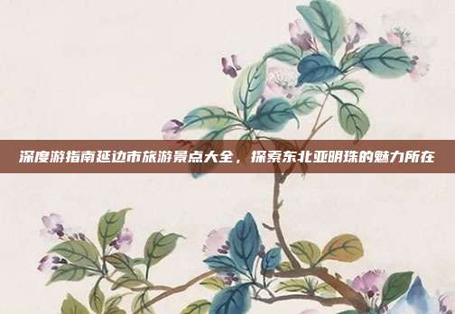 深度游指南延边市旅游景点大全，探索东北亚明珠的魅力所在