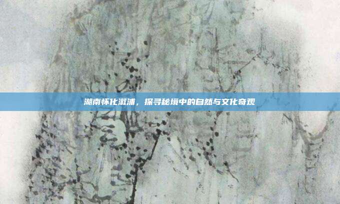 湖南怀化溆浦，探寻秘境中的自然与文化奇观
