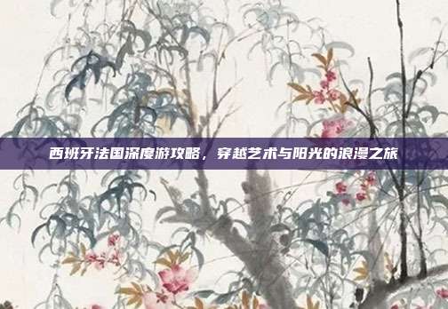 西班牙法国深度游攻略，穿越艺术与阳光的浪漫之旅