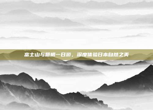 富士山与箱根一日游，深度体验日本自然之美