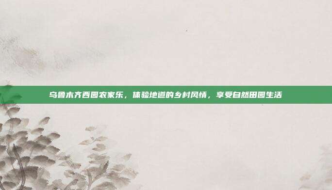 乌鲁木齐西园农家乐，体验地道的乡村风情，享受自然田园生活