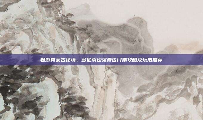 畅游内蒙古秘境，多伦南沙梁景区门票攻略及玩法推荐