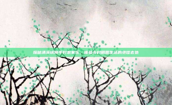 探秘清溪镇阴平村农家乐，体验乡村田园生活的绝佳去处