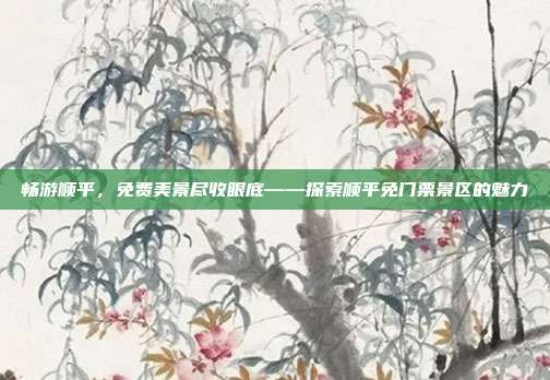 畅游顺平，免费美景尽收眼底——探索顺平免门票景区的魅力