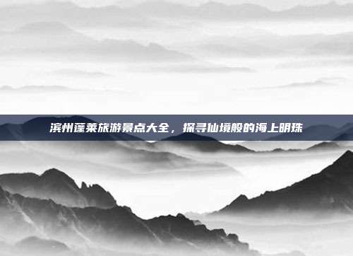 滨州蓬莱旅游景点大全，探寻仙境般的海上明珠