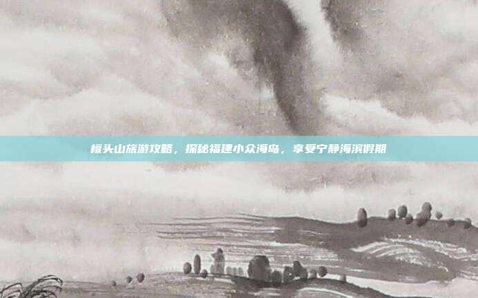 檀头山旅游攻略，探秘福建小众海岛，享受宁静海滨假期