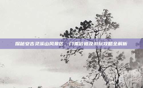 探秘安吉灵溪山风景区，门票价格及游玩攻略全解析