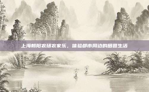 上海朝阳农场农家乐，体验都市周边的田园生活